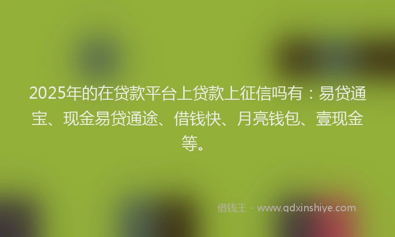 2025年的在贷款平台上贷款上征信吗有：易贷通宝、现金易贷通途、借钱快、月亮钱包、壹现金等。