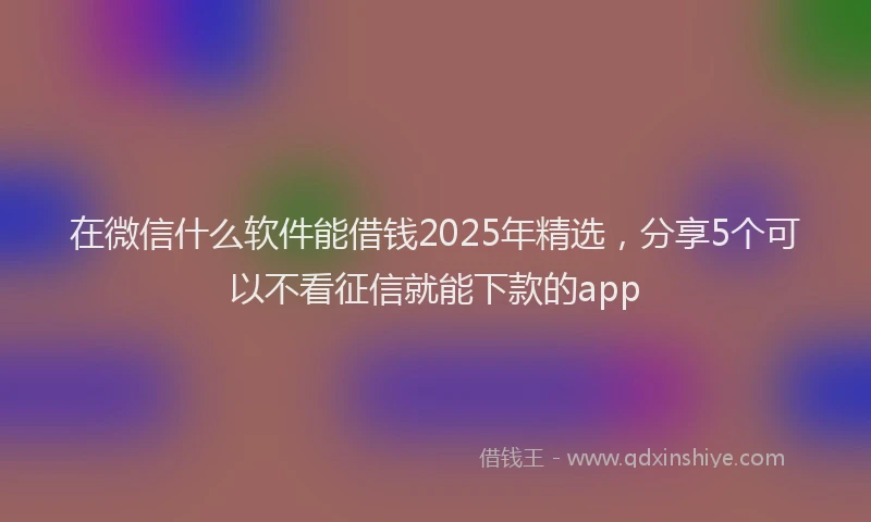在微信什么软件能借钱2025年精选，分享5个可以不看征信就能下款的app