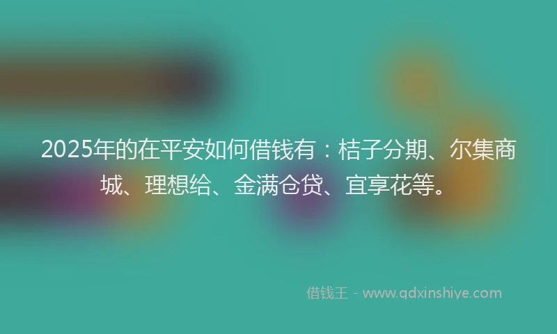 2025年的在平安如何借钱有：桔子分期、尔集商城、理想给、金满仓贷、宜享花等。