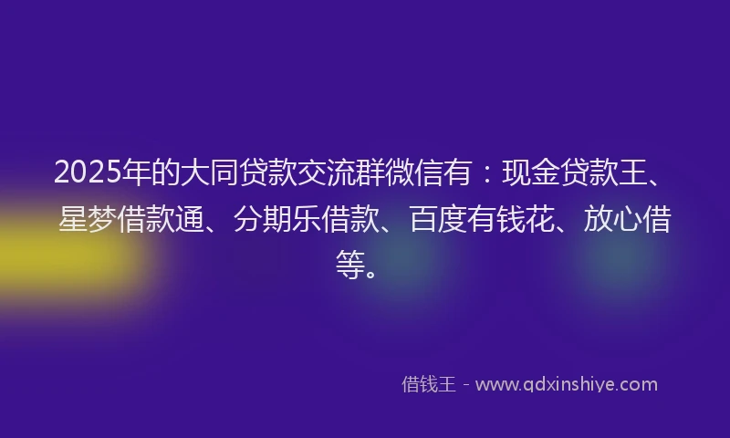 2025年的大同贷款交流群微信有：现金贷款王、星梦借款通、分期乐借款、百度有钱花、放心借等。