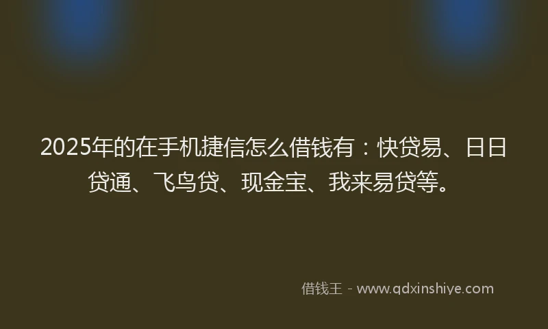2025年的在手机捷信怎么借钱有：快贷易、日日贷通、飞鸟贷、现金宝、我来易贷等。