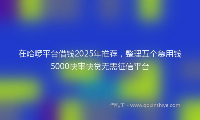在哈啰平台借钱2025年推荐，整理五个急用钱5000快审快贷无需征信平台