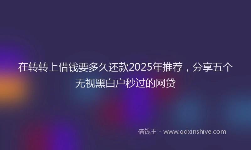在转转上借钱要多久还款2025年推荐，分享五个无视黑白户秒过的网贷