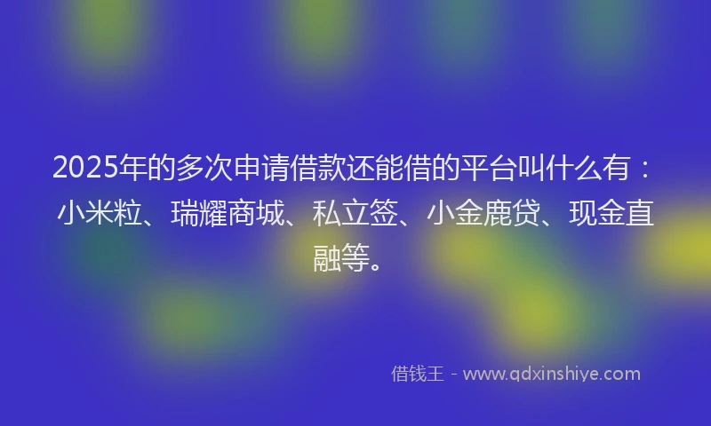 2025年的多次申请借款还能借的平台叫什么有：小米粒、瑞耀商城、私立签、小金鹿贷、现金直融等。