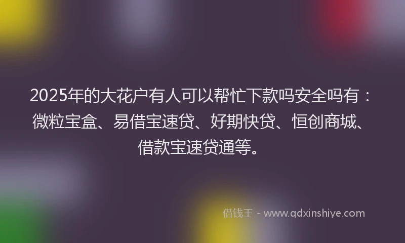 2025年的大花户有人可以帮忙下款吗安全吗有：微粒宝盒、易借宝速贷、好期快贷、恒创商城、借款宝速贷通等。