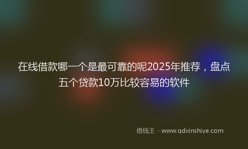 在线借款哪一个是最可靠的呢2025年推荐，盘点五个贷款10万比较容易的软件
