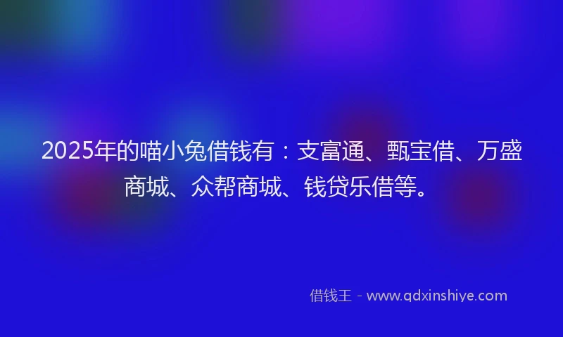 2025年的喵小兔借钱有：支富通、甄宝借、万盛商城、众帮商城、钱贷乐借等。