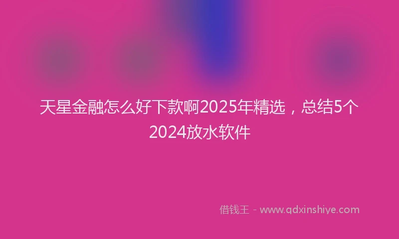天星金融怎么好下款啊2025年精选，总结5个2024放水软件