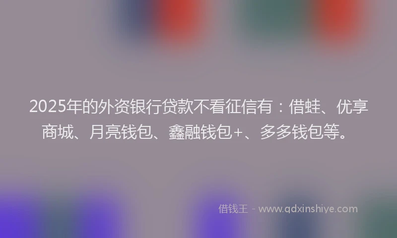 2025年的外资银行贷款不看征信有：借蛙、优享商城、月亮钱包、鑫融钱包+、多多钱包等。