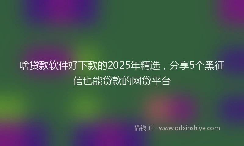 啥贷款软件好下款的2025年精选，分享5个黑征信也能贷款的网贷平台