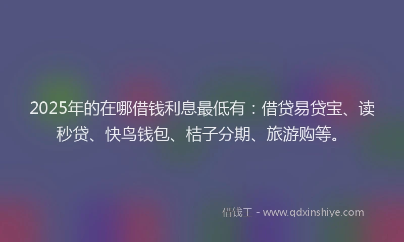 2025年的在哪借钱利息最低有：借贷易贷宝、读秒贷、快鸟钱包、桔子分期、旅游购等。