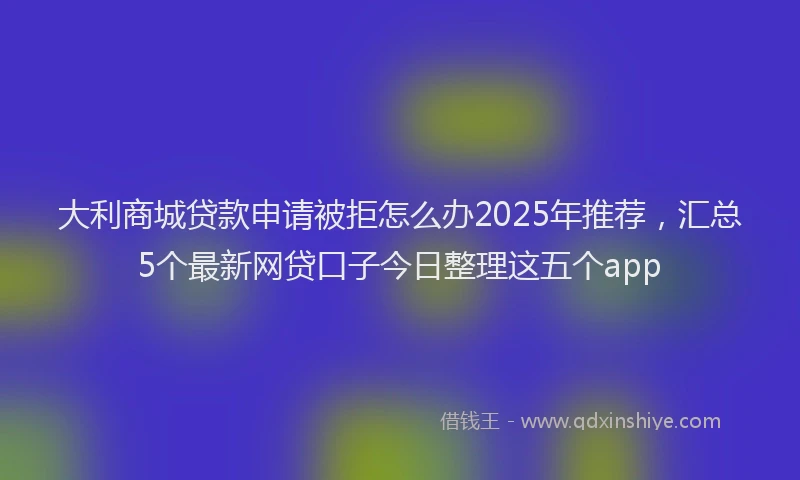 大利商城贷款申请被拒怎么办2025年推荐，汇总5个最新网贷口子今日整理这五个app