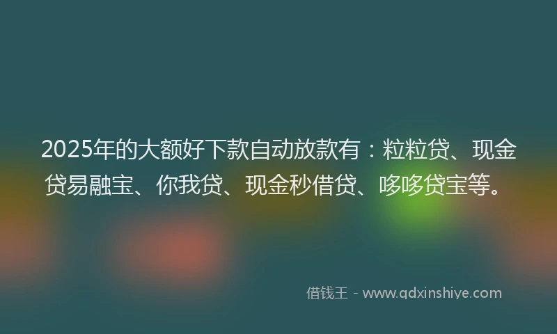 2025年的大额好下款自动放款有：粒粒贷、现金贷易融宝、你我贷、现金秒借贷、哆哆贷宝等。