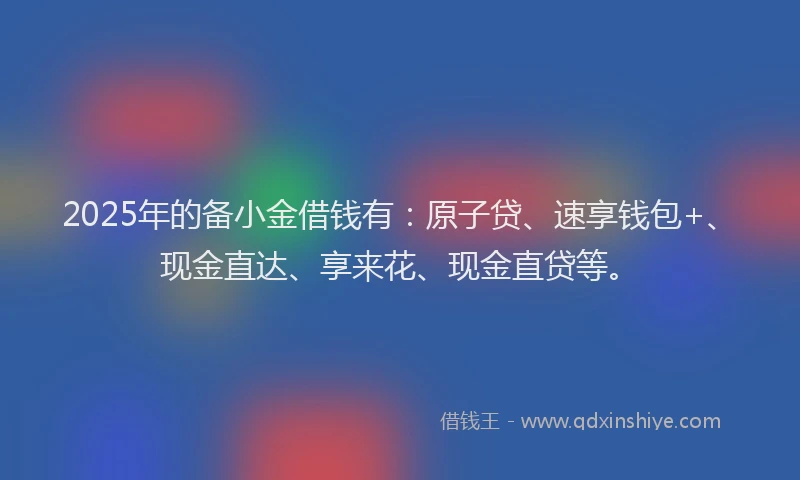 2025年的备小金借钱有：原子贷、速享钱包+、现金直达、享来花、现金直贷等。