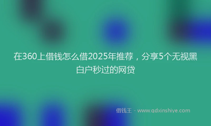 在360上借钱怎么借2025年推荐，分享5个无视黑白户秒过的网贷
