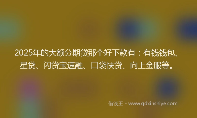 2025年的大额分期贷那个好下款有：有钱钱包、星贷、闪贷宝速融、口袋快贷、向上金服等。
