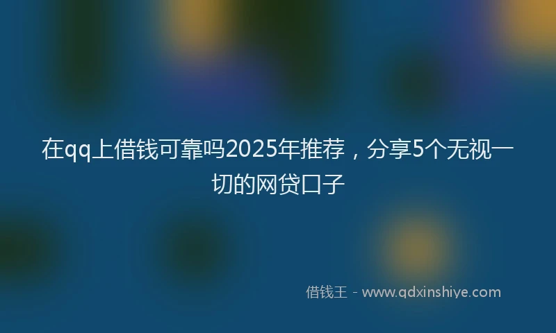在qq上借钱可靠吗2025年推荐，分享5个无视一切的网贷口子