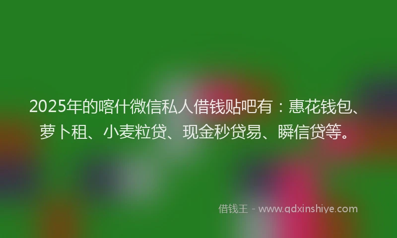 2025年的喀什微信私人借钱贴吧有：惠花钱包、萝卜租、小麦粒贷、现金秒贷易、瞬信贷等。