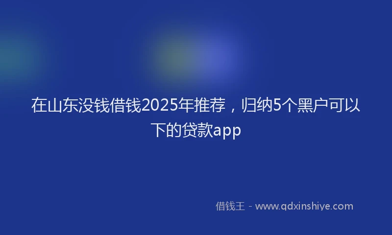 在山东没钱借钱2025年推荐，归纳5个黑户可以下的贷款app