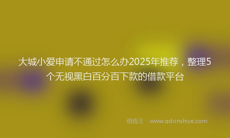 大城小爱申请不通过怎么办2025年推荐，整理5个无视黑白百分百下款的借款平台