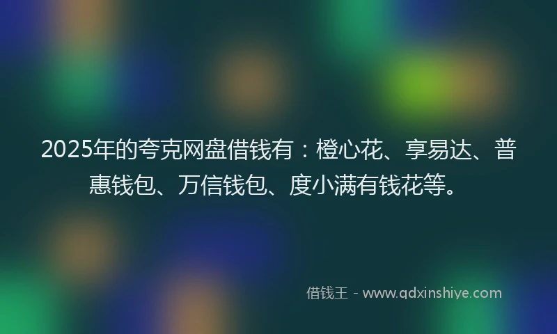 2025年的夸克网盘借钱有：橙心花、享易达、普惠钱包、万信钱包、度小满有钱花等。