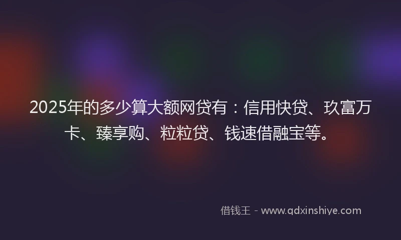 2025年的多少算大额网贷有：信用快贷、玖富万卡、臻享购、粒粒贷、钱速借融宝等。