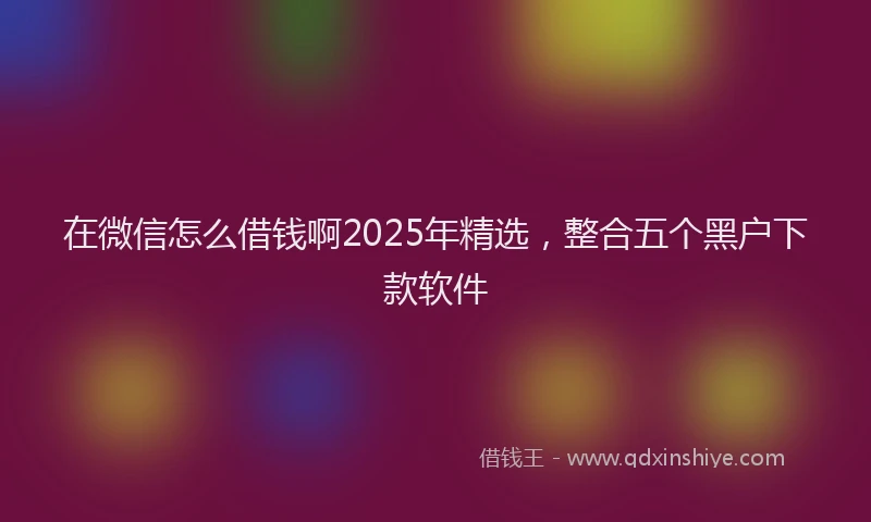 在微信怎么借钱啊2025年精选，整合五个黑户下款软件