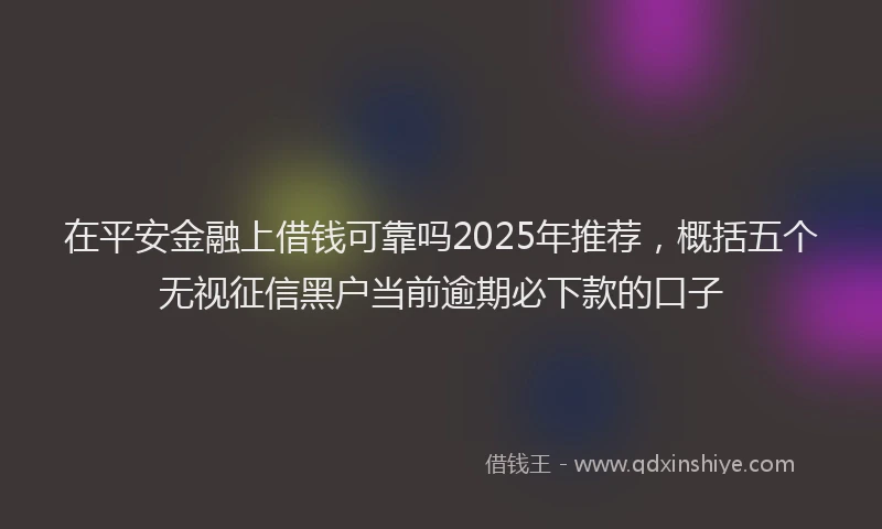 在平安金融上借钱可靠吗2025年推荐，概括五个无视征信黑户当前逾期必下款的口子