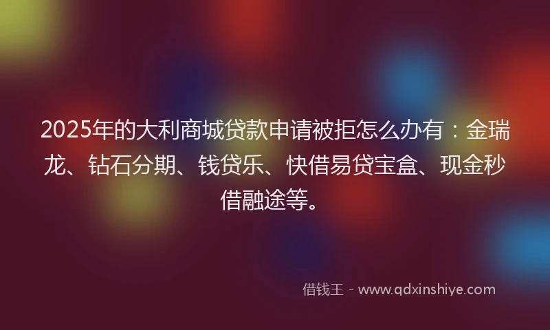 2025年的大利商城贷款申请被拒怎么办有：金瑞龙、钻石分期、钱贷乐、快借易贷宝盒、现金秒借融途等。
