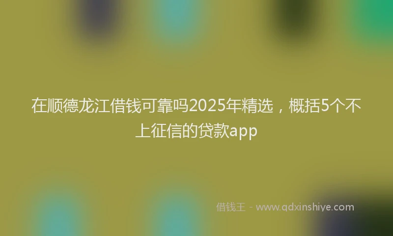 在顺德龙江借钱可靠吗2025年精选，概括5个不上征信的贷款app