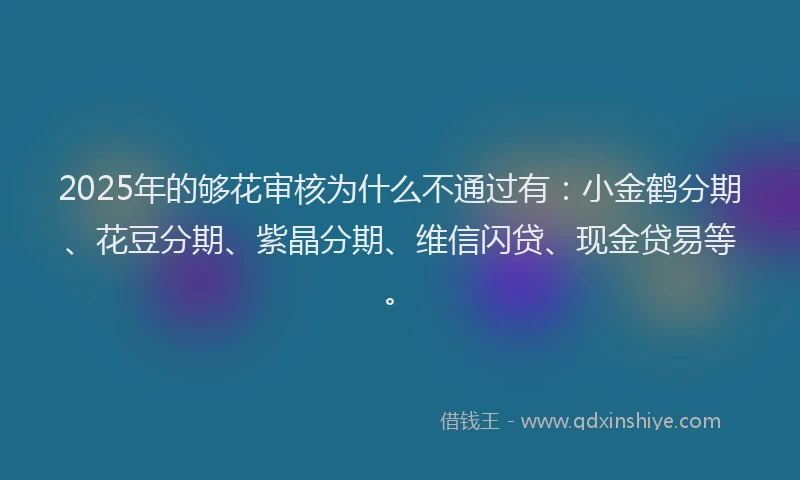 2025年的够花审核为什么不通过有：小金鹤分期、花豆分期、紫晶分期、维信闪贷、现金贷易等。