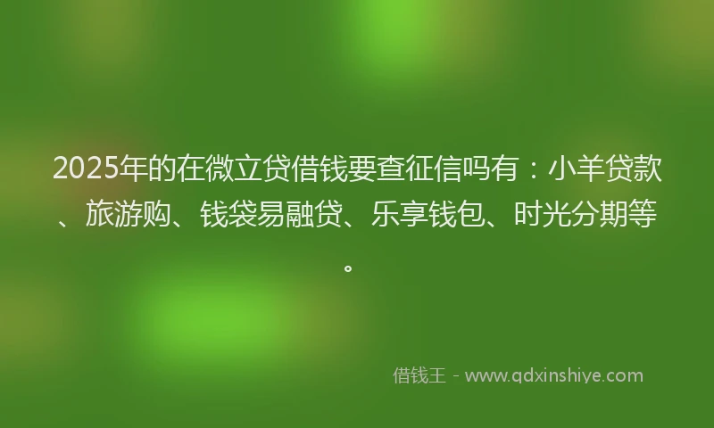 2025年的在微立贷借钱要查征信吗有：小羊贷款、旅游购、钱袋易融贷、乐享钱包、时光分期等。