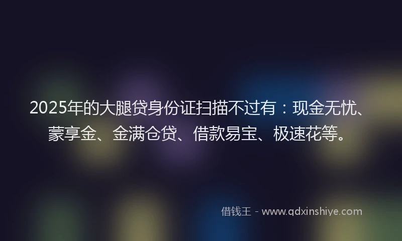 2025年的大腿贷身份证扫描不过有：现金无忧、蒙享金、金满仓贷、借款易宝、极速花等。
