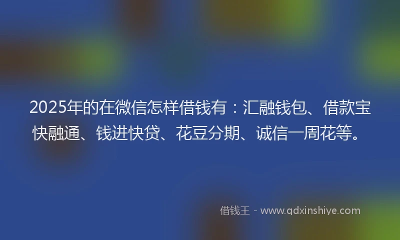 2025年的在微信怎样借钱有：汇融钱包、借款宝快融通、钱进快贷、花豆分期、诚信一周花等。