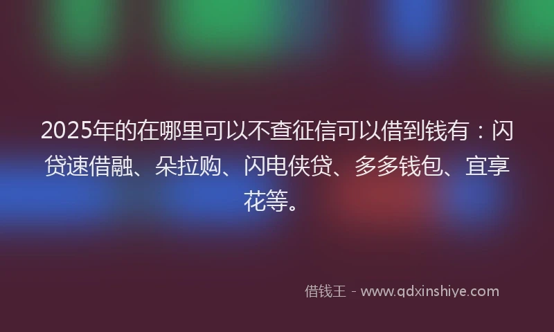 2025年的在哪里可以不查征信可以借到钱有：闪贷速借融、朵拉购、闪电侠贷、多多钱包、宜享花等。