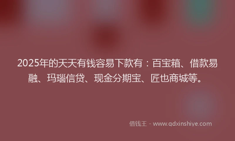 2025年的天天有钱容易下款有：百宝箱、借款易融、玛瑙信贷、现金分期宝、匠也商城等。