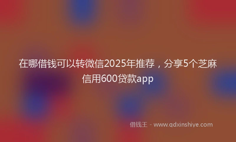在哪借钱可以转微信2025年推荐，分享5个芝麻信用600贷款app