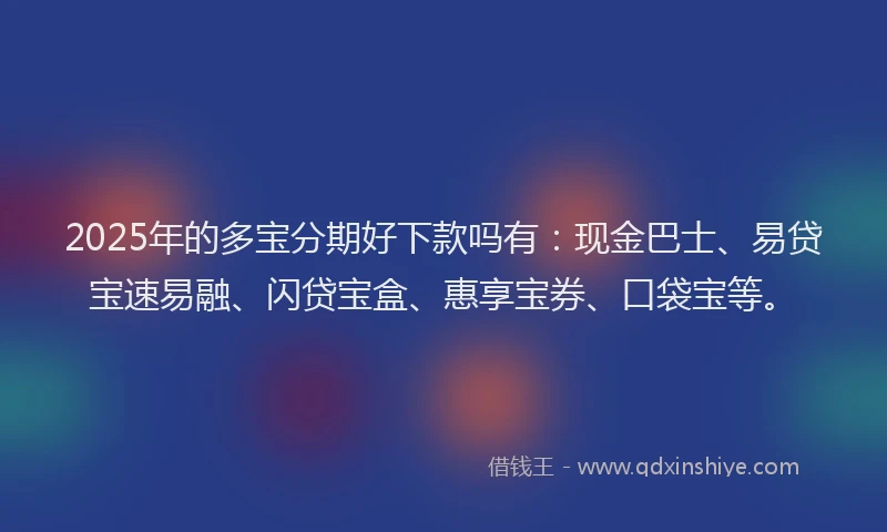 2025年的多宝分期好下款吗有：现金巴士、易贷宝速易融、闪贷宝盒、惠享宝券、口袋宝等。