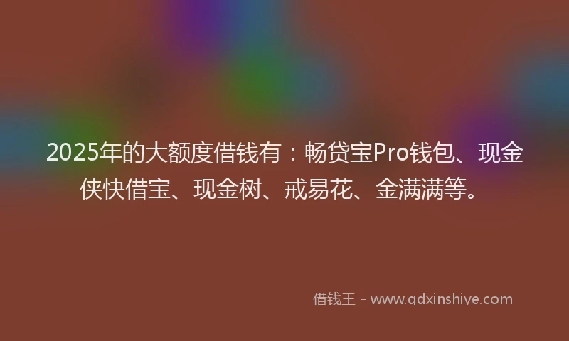 2025年的大额度借钱有：畅贷宝Pro钱包、现金侠快借宝、现金树、戒易花、金满满等。