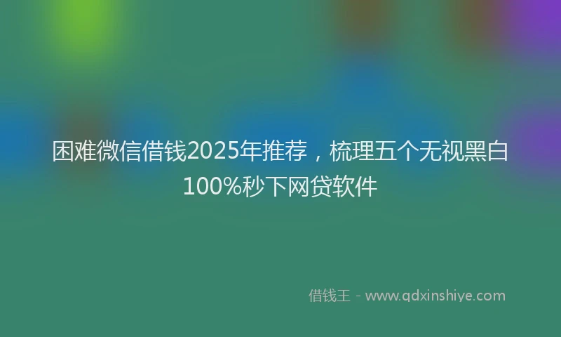 困难微信借钱2025年推荐，梳理五个无视黑白100%秒下网贷软件