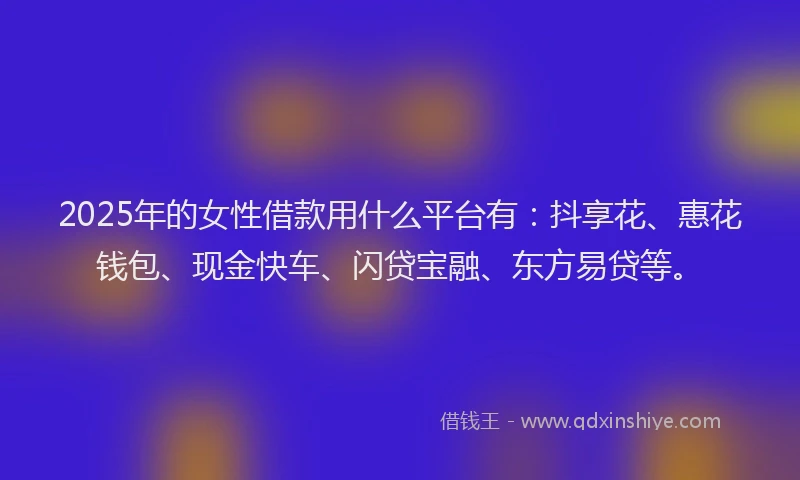 2025年的女性借款用什么平台有：抖享花、惠花钱包、现金快车、闪贷宝融、东方易贷等。