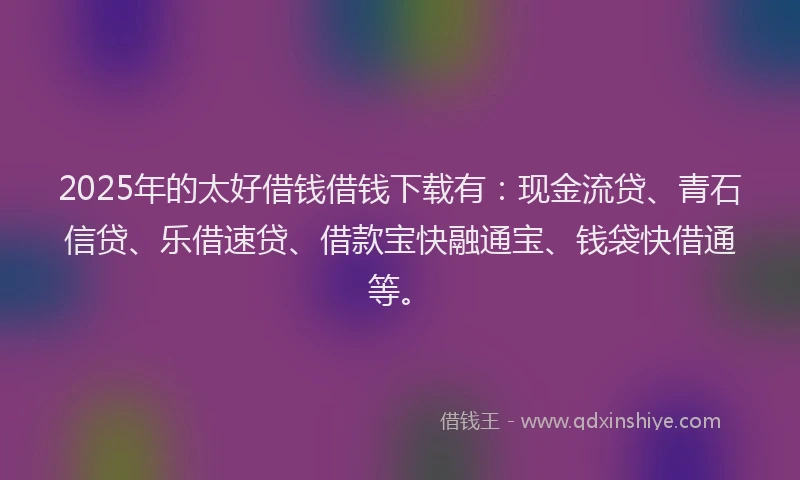 2025年的太好借钱借钱下载有：现金流贷、青石信贷、乐借速贷、借款宝快融通宝、钱袋快借通等。
