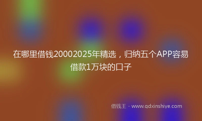 在哪里借钱20002025年精选，归纳五个APP容易借款1万块的口子
