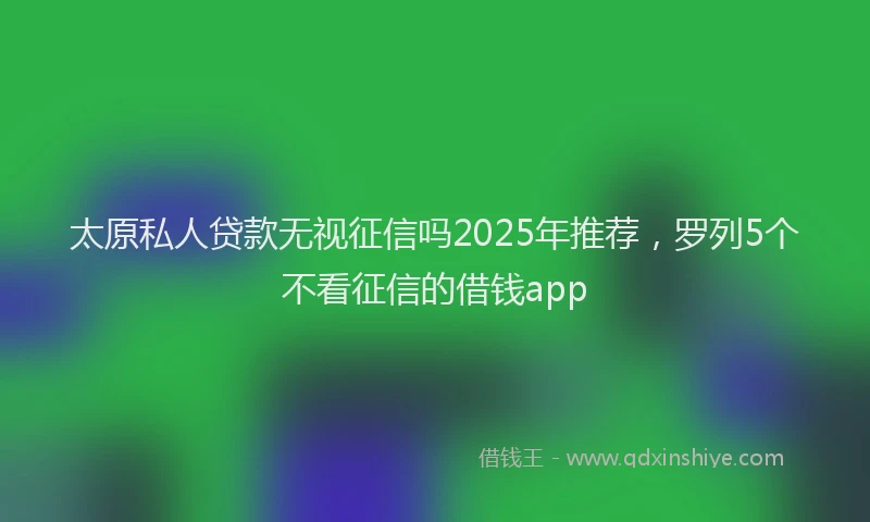 太原私人贷款无视征信吗2025年推荐，罗列5个不看征信的借钱app