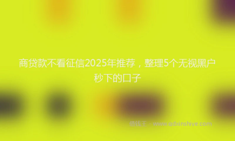 商贷款不看征信2025年推荐，整理5个无视黑户秒下的口子