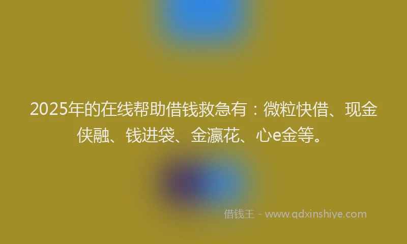 2025年的在线帮助借钱救急有：微粒快借、现金侠融、钱进袋、金瀛花、心e金等。