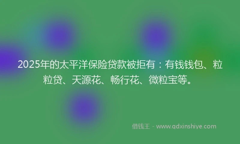 2025年的太平洋保险贷款被拒有：有钱钱包、粒粒贷、天源花、畅行花、微粒宝等。