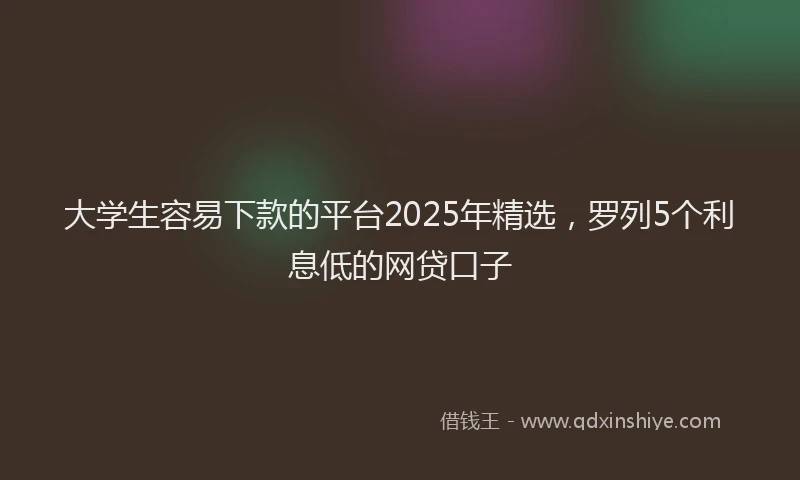 大学生容易下款的平台2025年精选，罗列5个利息低的网贷口子