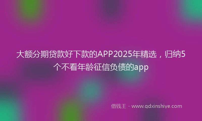 大额分期贷款好下款的APP2025年精选，归纳5个不看年龄征信负债的app