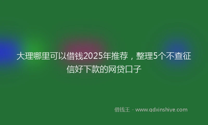 大理哪里可以借钱2025年推荐，整理5个不查征信好下款的网贷口子